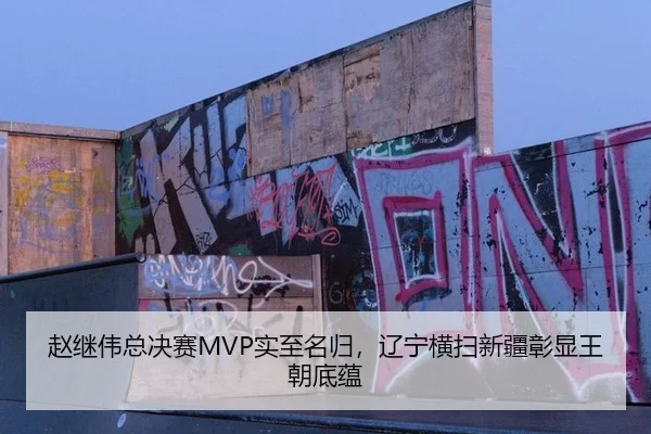 赵继伟总决赛MVP实至名归，辽宁横扫新疆彰显王朝底蕴