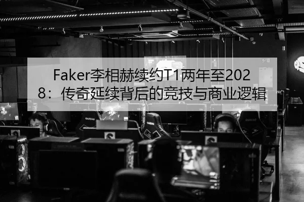 Faker李相赫续约T1两年至2028：传奇延续背后的竞技与商业逻辑